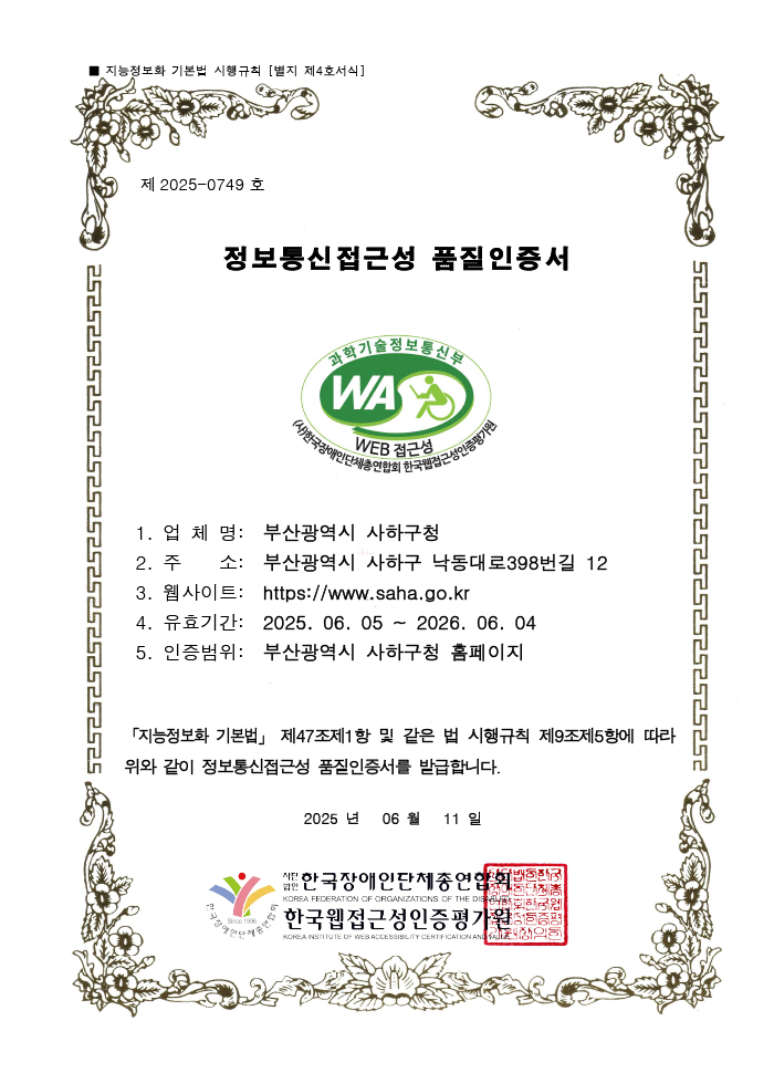 지능정보화 기본법 시행규칙 [별지 제4호서식] 2025-0749호 정보통신접근성 품질인증서 - 과학기술정보통신부 WA WEB 접근성 (사)한국장애인단체총연합회 한국웹접근성인증평가원 1. 업체명 : 부산광역시 사하구청, 2. 주소 : 부산광역시 사하구 낙동대로398번길 12, 3. 웹사이트 : http://www.saha.go.kr, 4. 유효기간 : 2025. 06. 05 ~ 2026. 06. 04, 5. 인증범위 : 부산광역시 사하구청 홈페이지「지능정보화 기본법」 제47조제1항 및 같은 법 시행규칙 제9조제5항에 따라 위와 같이 정보통신접근성 품질인증서를 발급합니다. 2025 년 06 월 11 일 사단법인 한국장애인단체총연합회, 한국웹접근성인증평가원